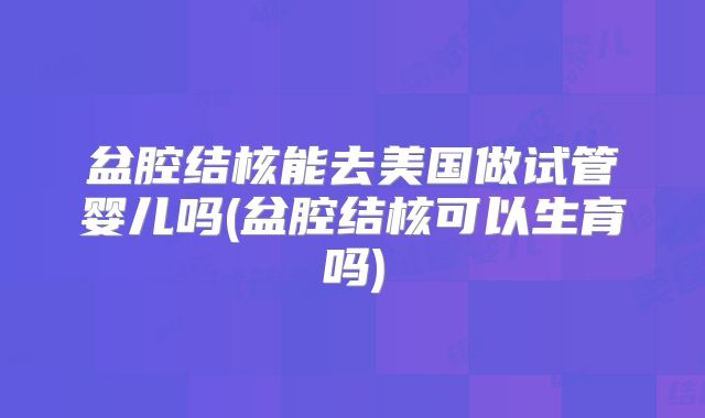盆腔结核能去美国做试管婴儿吗(盆腔结核可以生育吗)
