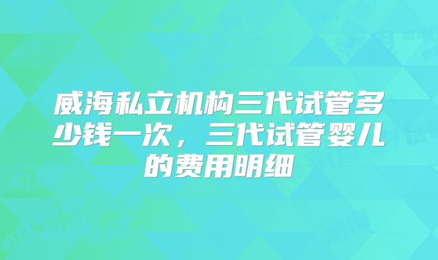 威海私立机构三代试管多少钱一次，三代试管婴儿的费用明细