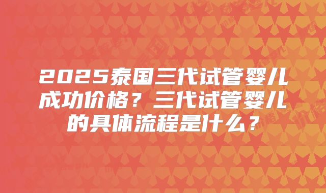 2025泰国三代试管婴儿成功价格？三代试管婴儿的具体流程是什么？