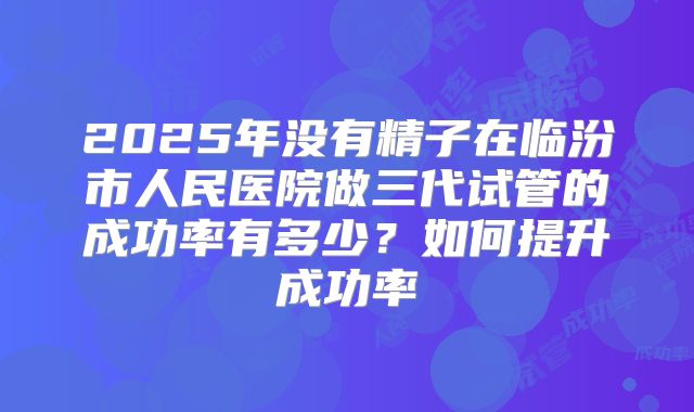 2025年没有精子在临汾市人民医院做三代试管的成功率有多少?如何提升成功率