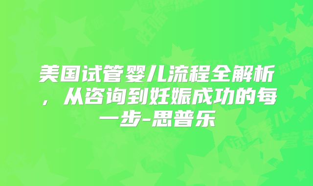 美国试管婴儿流程全解析，从咨询到妊娠成功的每一步-思普乐