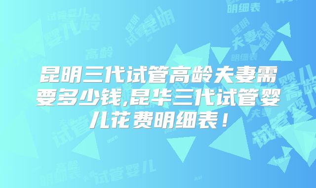 昆明三代试管高龄夫妻需要多少钱,昆华三代试管婴儿花费明细表！