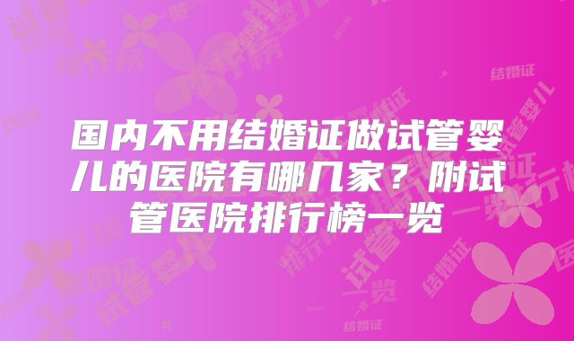 国内不用结婚证做试管婴儿的医院有哪几家?附试管医院排行榜一览