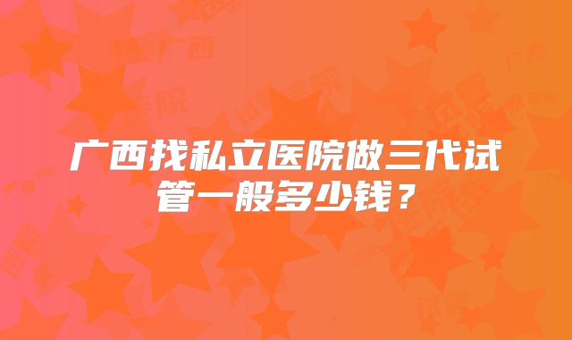 广西找私立医院做三代试管一般多少钱?