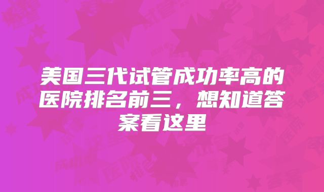 美国三代试管成功率高的医院排名前三,想知道答案看这里