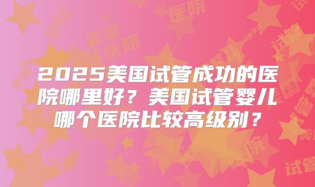 2025美国试管成功的医院哪里好？美国试管婴儿哪个医院比较高级别？