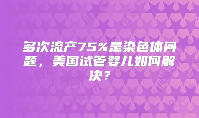多次流产75%是染色体问题,美国试管婴儿如何解决?
