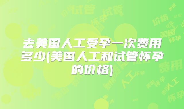 去美国人工受孕一次费用多少(美国人工和试管怀孕的价格)