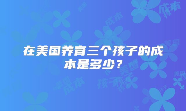 在美国养育三个孩子的成本是多少？