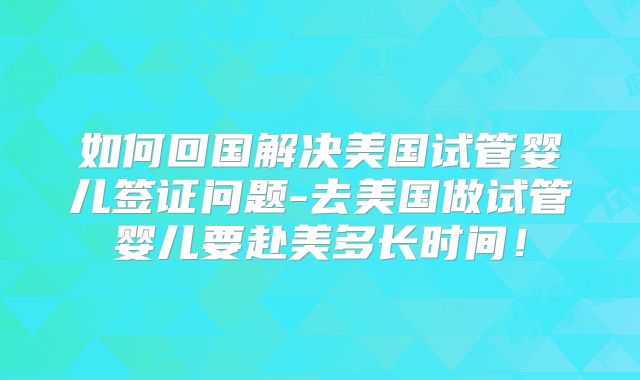 如何回国解决美国试管婴儿签证问题-去美国做试管婴儿要赴美多长时间!
