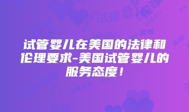 试管婴儿在美国的法律和伦理要求-美国试管婴儿的服务态度！