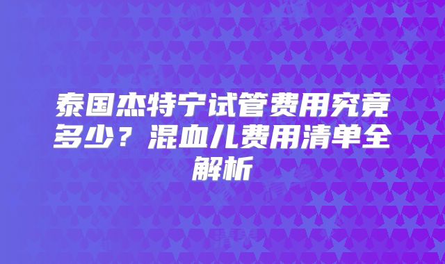 泰国杰特宁试管费用究竟多少？混血儿费用清单全解析