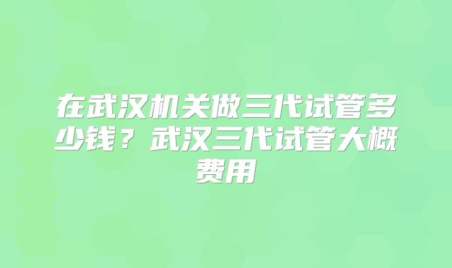 在武汉机关做三代试管多少钱?武汉三代试管大概费用