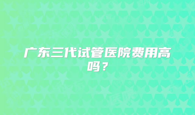 广东三代试管医院费用高吗？