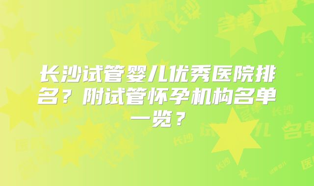 长沙试管婴儿优秀医院排名？附试管怀孕机构名单一览？