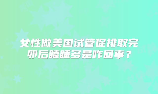 女性做美国试管促排取完卵后瞌睡多是咋回事？