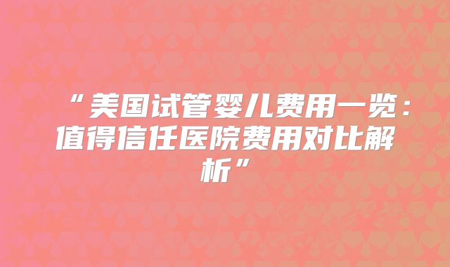 “美国试管婴儿费用一览：值得信任医院费用对比解析”