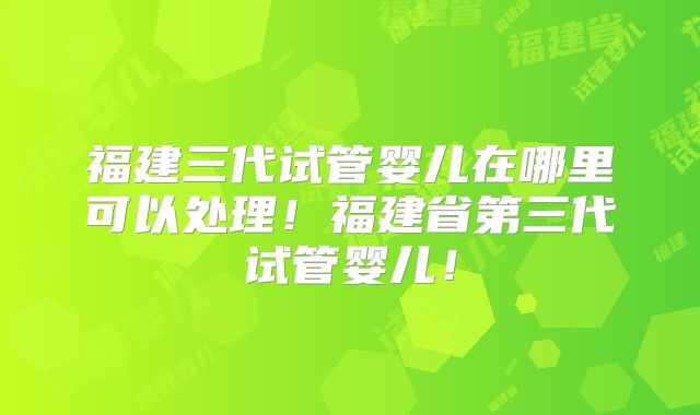 福建三代试管婴儿在哪里可以处理！福建省第三代试管婴儿！