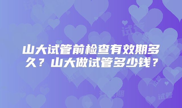 山大试管前检查有效期多久？山大做试管多少钱？