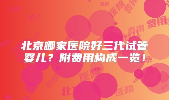 北京哪家医院好三代试管婴儿？附费用构成一览！