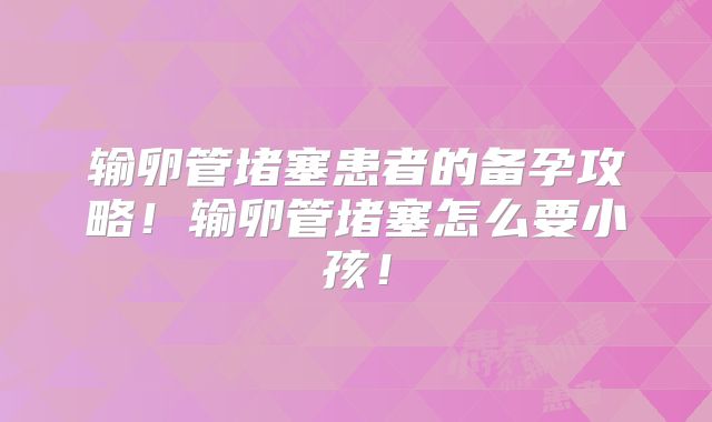 输卵管堵塞患者的备孕攻略！输卵管堵塞怎么要小孩！