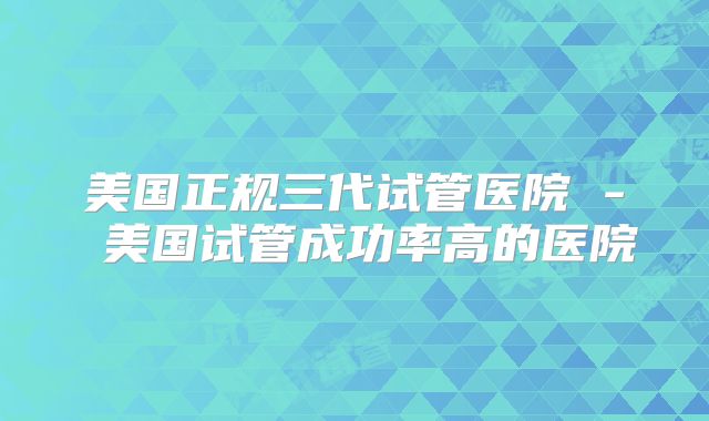 美国正规三代试管医院 - 美国试管成功率高的医院