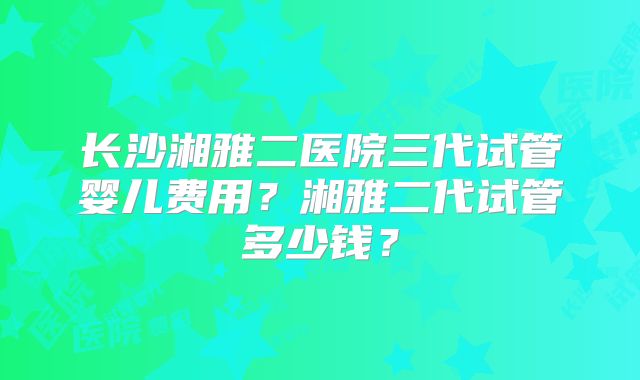 长沙湘雅二医院三代试管婴儿费用?湘雅二代试管多少钱?