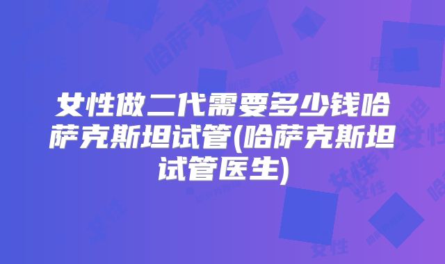 女性做二代需要多少钱哈萨克斯坦试管(哈萨克斯坦试管医生)