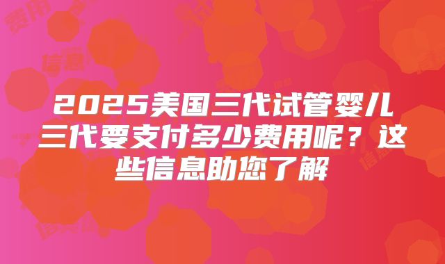 2025美国三代试管婴儿三代要支付多少费用呢?这些信息助您了解