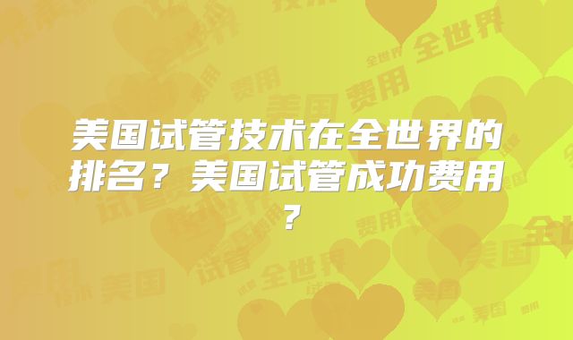 美国试管技术在全世界的排名？美国试管成功费用？