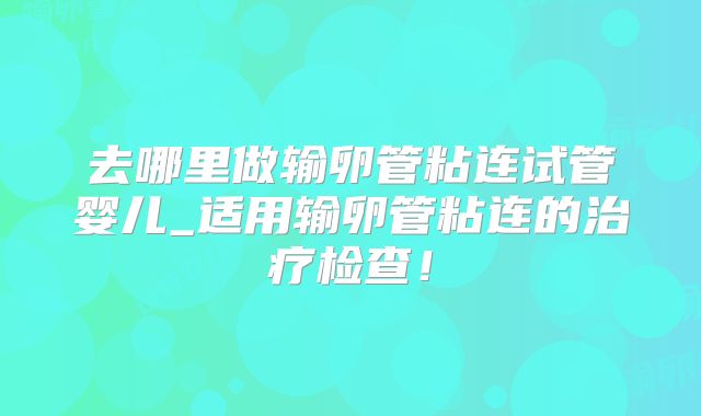 去哪里做输卵管粘连试管婴儿_适用输卵管粘连的治疗检查！