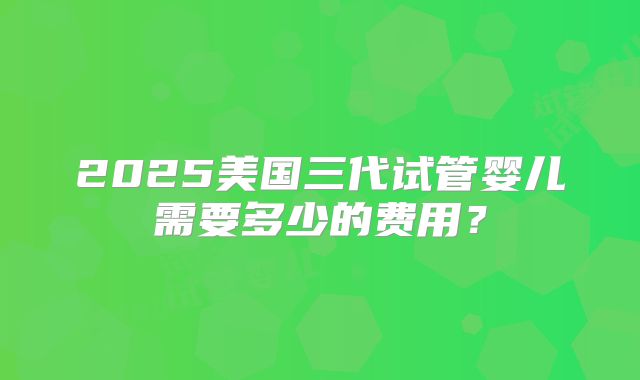 2025美国三代试管婴儿需要多少的费用？