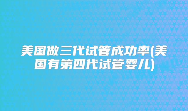 美国做三代试管成功率(美国有第四代试管婴儿)