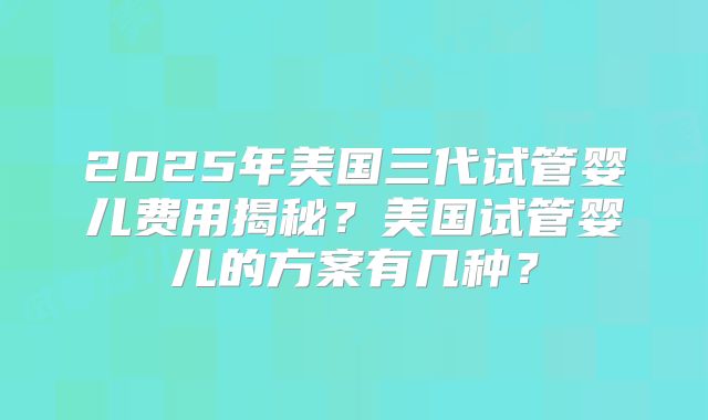 2025年美国三代试管婴儿费用揭秘?美国试管婴儿的方案有几种?