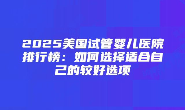 2025美国试管婴儿医院排行榜:如何选择适合自己的较好选项