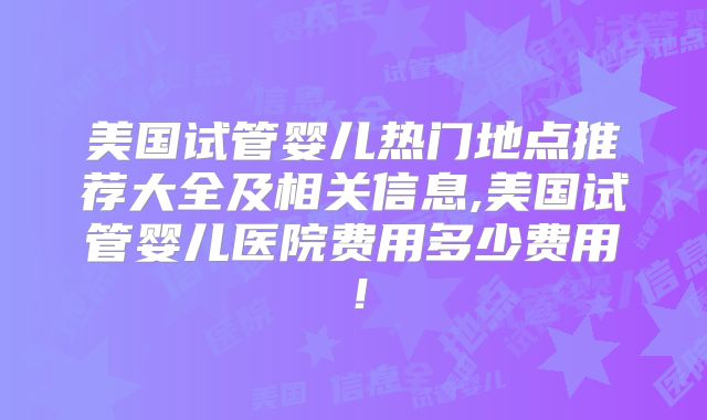 美国试管婴儿热门地点推荐大全及相关信息,美国试管婴儿医院费用多少费用！