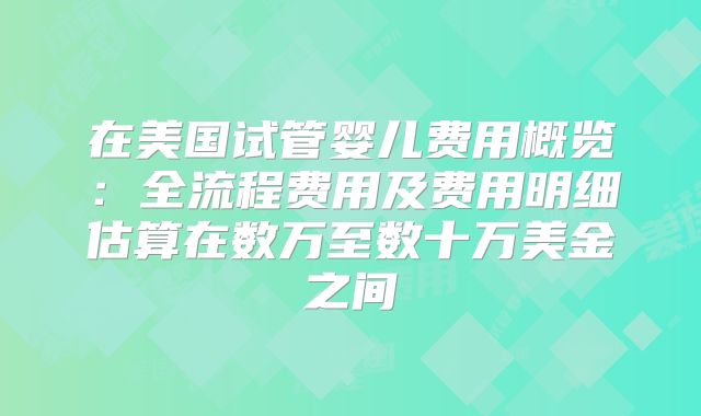 在美国试管婴儿费用概览：全流程费用及费用明细估算在数万至数十万美金之间