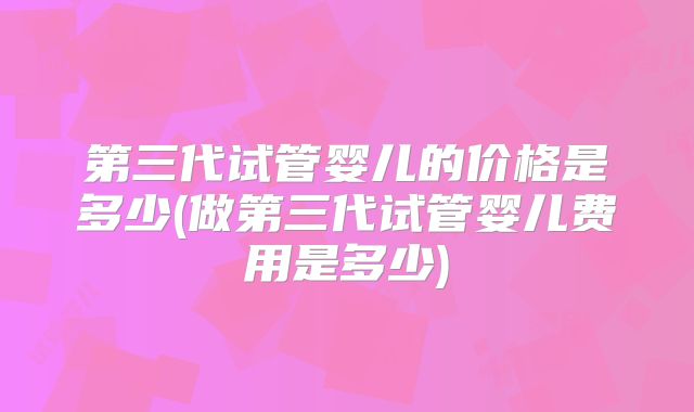 第三代试管婴儿的价格是多少(做第三代试管婴儿费用是多少)