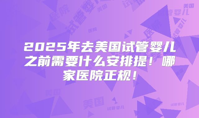 2025年去美国试管婴儿之前需要什么安排提！哪家医院正规！