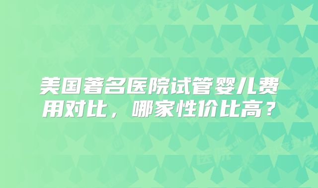 美国著名医院试管婴儿费用对比，哪家性价比高？