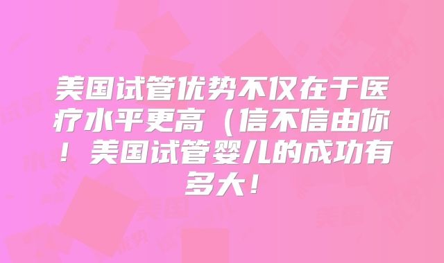 美国试管优势不仅在于医疗水平更高（信不信由你！美国试管婴儿的成功有多大！