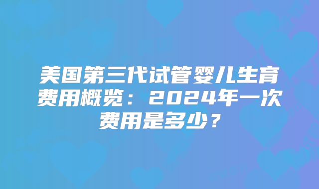 美国第三代试管婴儿生育费用概览：2024年一次费用是多少？