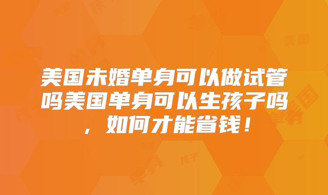 美国未婚单身可以做试管吗美国单身可以生孩子吗,如何才能省钱!