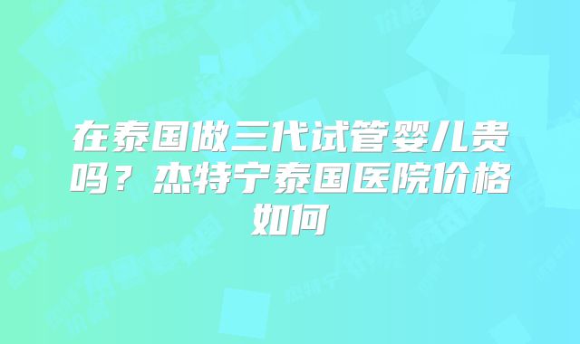 在泰国做三代试管婴儿贵吗?杰特宁泰国医院价格如何