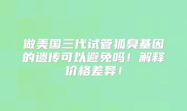 做美国三代试管狐臭基因的遗传可以避免吗！解释价格差异！