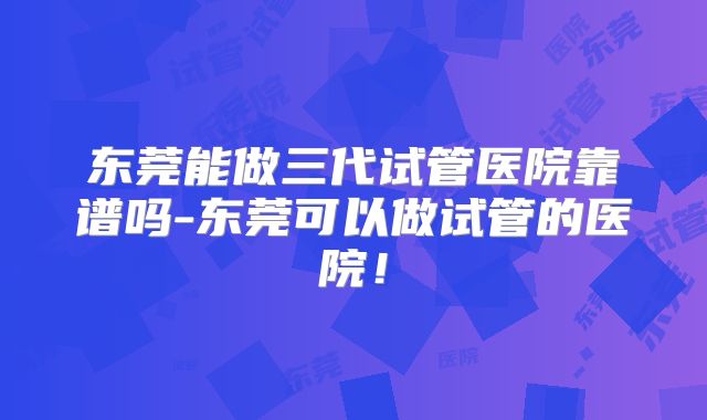东莞能做三代试管医院靠谱吗-东莞可以做试管的医院!