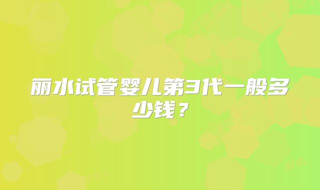 丽水试管婴儿第3代一般多少钱？