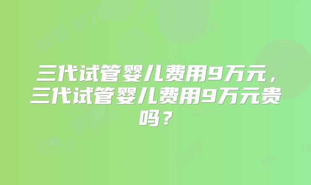 三代试管婴儿费用9万元，三代试管婴儿费用9万元贵吗？