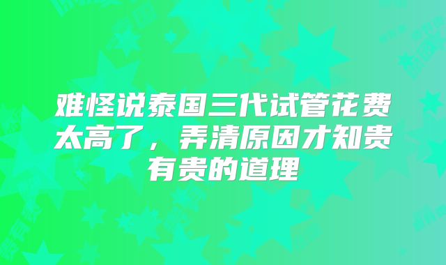 难怪说泰国三代试管花费太高了，弄清原因才知贵有贵的道理