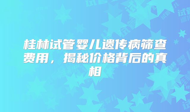 桂林试管婴儿遗传病筛查费用，揭秘价格背后的真相